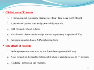 33
 Clinical uses of Prazosin
1. Hypertension not response to other agents (dose= 1mg raised to 20-30mg/d.
2. Hypertensive patients with benign prostatic hyperplasia
3. CHF (congestive heart failure).
4. Neck bladder obstruction in benign prostate hypertrophy not preferred Why
5. Peripheral vascular disease & Pheochromocytoma
 Side effects of Prazosin
1. Initial syncope attack (so start by low dose& better given at bedtime).
2. Nasal congestion ,Postural hypotension& Failure of ejaculation due to -blockers.
3. Headache , dizziness& salt retention.
 