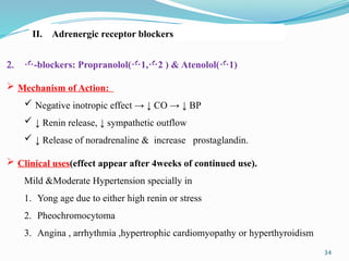 34
II. Adrenergic receptor blockers:
2. -blockers: Propranolol(1,2 ) & Atenolol(1)
 Mechanism of Action:
 Negative inotropic effect → ↓ CO → ↓ BP
 ↓ Renin release, ↓ sympathetic outflow
 ↓ Release of noradrenaline & increase prostaglandin.
 Clinical uses(effect appear after 4weeks of continued use).
Mild &Moderate Hypertension specially in
1. Yong age due to either high renin or stress
2. Pheochromocytoma
3. Angina , arrhythmia ,hypertrophic cardiomyopathy or hyperthyroidism
 