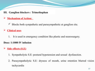 37
 Mechanism of Action:
 Blocks both sympathetic and parasympathetic at ganglion site.
 Clinical uses
1. It is used in emergency condition like plastic and neurosurgery.
Dose: 1:1000 IV infusion
 Side effects (S.E)
1. Sympatholytic S.E: postural hypotension and sexual dysfunction.
2. Parasympatholytic S.E: dryness of mouth, urine retention blurred vision
tachycardia
III. Ganglion blockers : Trimethaphan
 