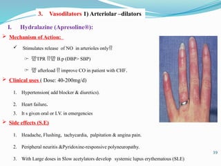 I. Hydralazine (Apresoline®):
 Mechanism of Action:
 Stimulates release of NO in arterioles only
̶ TPR  B.p (DBP> SBP)
̶  afterload  improve CO in patient with CHF.
 Clinical uses ( Dose: 40-200mg/d)
1. Hypertension( add blocker & diuretics).
2. Heart failure.
3. It s given oral or I.V. in emergencies
 Side effects (S.E)
1. Headache, Flushing, tachycardia, palpitation & angina pain.
2. Peripheral neuritis &Pyridoxine-responsive polyneuropathy.
3. With Large doses in Slow acetylators develops systemic lupus erythematous (SLE)
3. Vasodilators 1) Arteriolar –dilators
39
 