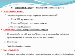 II. Minoxidil (Loniten®) : Prodrug  Minoxidil sulfate(active)
 Mechanism of Action:
 Very effective potent oral ,long acting direct Arterio-vasodilator
̶ TPR  B.p (DBP> SBP)
̶  afterload  improve CO in patient with CHF.
 Act by opening of K channels.
 Clinical uses( Dose: 5-10mg/d increased to 40mg/d)
1. Hypertension(Server, with renal insufficiency and in patient needing high dose of
hydralazine).should be combined with diuretic &beta-blocker.
2. Heart failure.
3. Topical in alopecia or baldness
 Side effects (S.E)
1. Headache, tachycardia, palpitation, Hypertrichosis angina pain & .lower limbs oedema.
40
 