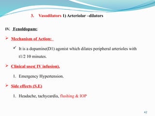 42
IV. Fenoldopam:
 Mechanism of Action:
 It is a dopamine(D1) agonist which dilates peripheral arterioles with
t1/2 10 minutes.
 Clinical uses( IV infusion).
1. Emergency Hypertension.
 Side effects (S.E)
1. Headache, tachycardia, flushing & IOP
3. Vasodilators 1) Arteriolar –dilators
 