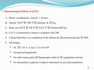 48
 Pharmacological Effects of ACEIs
A. Mixed vasodilatation Arterial > Venous.
B. Arterial VD   TPR   afterload &  B.p.
C. Weak vein VD   V.R   E.D.V   Preload & B.p.
D. C.O .P. is maintained or improve in patient with CHF.
E. ↑ Renal blood flow via vasodilation of the afferent & efferent arterioles but  GFR.
F. Advantages
 No  C.O .P. it may ↑ C.O .P in HF
 No postural hypotension
 No reflex tachycardia ( Baroreceptor reflex &  sympathetic activity)
 No abnormality in glucose or lipid or cholesterol or uric acid metabolism
 