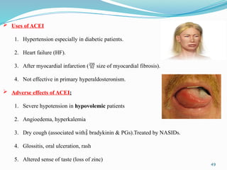 49
 Uses of ACEI
1. Hypertension especially in diabetic patients.
2. Heart failure (HF).
3. After myocardial infarction ( size of myocardial fibrosis).
4. Not effective in primary hyperaldosteronism.
 Adverse effects of ACEI:
1. Severe hypotension in hypovolemic patients
2. Angioedema, hyperkalemia
3. Dry cough (associated with bradykinin & PGs).Treated by NASIDs.
4. Glossitis, oral ulceration, rash
5. Altered sense of taste (loss of zinc)
 