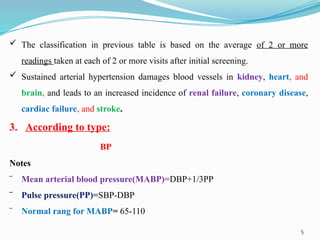 5
 The classification in previous table is based on the average of 2 or more
readings taken at each of 2 or more visits after initial screening.
 Sustained arterial hypertension damages blood vessels in kidney, heart, and
brain, and leads to an increased incidence of renal failure, coronary disease,
cardiac failure, and stroke.
3. According to type:
BP
Notes
‾ Mean arterial blood pressure(MABP)=DBP+1/3PP
‾ Pulse pressure(PP)=SBP-DBP
‾ Normal rang for MABP= 65-110
 