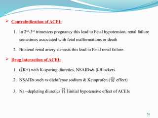 50
 Contraindication of ACEI:
1. In 2nd
-3rd
trimesters pregnancy this lead to Fetal hypotension, renal failure
sometimes associated with fetal malformations or death
2. Bilateral renal artery stenosis this lead to Fetal renal failure.
 Drug interaction of ACEI:
1. (K+) with K-sparing diuretics, NSAIDs& β-Blockers
2. NSAIDs such as diclofenac sodium & Ketoprofen ( effect)
3. Na –depleting diuretics  initial hypotensive effect of ACEIs
 