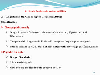 51
2) Angiotensin II( AT1)-receptor Blockers(ARBs):
Classification
1. Non- peptide : orally
 Drugs :Losartan, Valsartan, Irbesartan Candesartan, Eprosartan, and
Telmisartan.
 Compete with Angiotensin II for AT1-receptors.they are pure antagonist.
 actions similar to ACEI but not associated with dry cough (no bradykinin)
2.Peptide: I.V only
 Drugs : Saralasin
 It is a partial agonist.
 Now not use medically only experimentally
4. Renin Angiotensin system inhibitor
 
