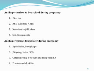 53
Antihypertensives to be avoided during pregnancy
1. Diuretics.
2. ACE inhibitors, ARBs
3. Nonselective β blockers
4. Sod. Nitroprusside
Antihypertensives found safer during pregnancy
5. Hydralazine, Methyldopa
6. Dihydropyridine CCBs
7. Cardioselective β blockers and those with ISA
8. Prazosin and clonidine
 
