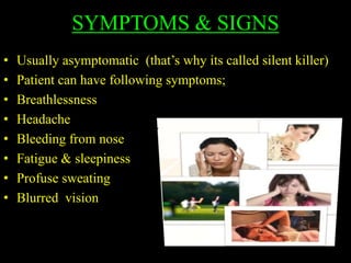 SYMPTOMS & SIGNS
• Usually asymptomatic (that’s why its called silent killer)
• Patient can have following symptoms;
• Breathlessness
• Headache
• Bleeding from nose
• Fatigue & sleepiness
• Profuse sweating
• Blurred vision
 