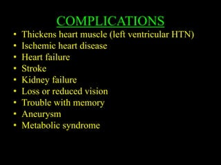 COMPLICATIONS
• Thickens heart muscle (left ventricular HTN)
• Ischemic heart disease
• Heart failure
• Stroke
• Kidney failure
• Loss or reduced vision
• Trouble with memory
• Aneurysm
• Metabolic syndrome
 