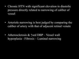 • Chronic HTN with significant elevation in diastolic
pressure directly related to narrowing of caliber of
vessel
• Arteriole narrowing is best judged by comparing the
caliber of artery with that of adjacent retinal venule
• Atherosclerosis & ↑sed DBP – Vessel wall
hyperplasia - Fibrosis – Luminal narrowing
 