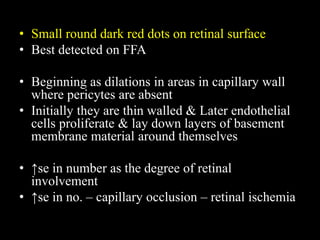 • Small round dark red dots on retinal surface
• Best detected on FFA
• Beginning as dilations in areas in capillary wall
where pericytes are absent
• Initially they are thin walled & Later endothelial
cells proliferate & lay down layers of basement
membrane material around themselves
• ↑se in number as the degree of retinal
involvement
• ↑se in no. – capillary occlusion – retinal ischemia
 