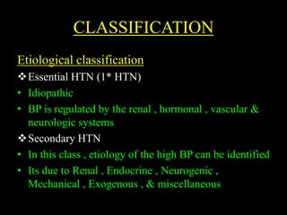 CLASSIFICATION
Etiological classification
Essential HTN (1* HTN)
• Idiopathic
• BP is regulated by the renal , hormonal , vascular &
neurologic systems
Secondary HTN
• In this class , etiology of the high BP can be identified
• Its due to Renal , Endocrine , Neurogenic ,
Mechanical , Exogenous , & miscellaneous
 
