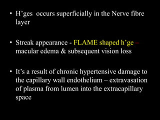 • H’ges occurs superficially in the Nerve fibre
layer
• Streak appearance - FLAME shaped h’ge –
macular edema & subsequent vision loss
• It’s a result of chronic hypertensive damage to
the capillary wall endothelium – extravasation
of plasma from lumen into the extracapillary
space
 