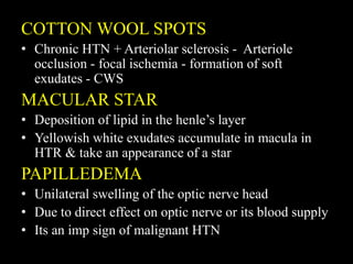 COTTON WOOL SPOTS
• Chronic HTN + Arteriolar sclerosis - Arteriole
occlusion - focal ischemia - formation of soft
exudates - CWS
MACULAR STAR
• Deposition of lipid in the henle’s layer
• Yellowish white exudates accumulate in macula in
HTR & take an appearance of a star
PAPILLEDEMA
• Unilateral swelling of the optic nerve head
• Due to direct effect on optic nerve or its blood supply
• Its an imp sign of malignant HTN
 