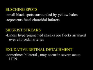 ELSCHING SPOTS
-small black spots surrounded by yellow halos
-represents focal choroidal infarcts
SIEGRIST STREAKS
-Linear hyperpigmented streaks oor flecks arranged
over choroidal arteries
EXUDATIVE RETINAL DETACHMENT
-sometimes bilateral , may occur in severe acute
HTN
 