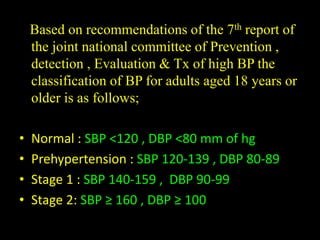 Based on recommendations of the 7th report of
the joint national committee of Prevention ,
detection , Evaluation & Tx of high BP the
classification of BP for adults aged 18 years or
older is as follows;
• Normal : SBP <120 , DBP <80 mm of hg
• Prehypertension : SBP 120-139 , DBP 80-89
• Stage 1 : SBP 140-159 , DBP 90-99
• Stage 2: SBP ≥ 160 , DBP ≥ 100
 