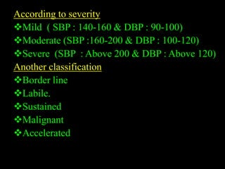 According to severity
Mild ( SBP : 140-160 & DBP : 90-100)
Moderate (SBP :160-200 & DBP : 100-120)
Severe (SBP : Above 200 & DBP : Above 120)
Another classification
Border line
Labile.
Sustained
Malignant
Accelerated
 