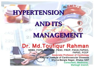 HYPERTENSIONHYPERTENSION
AND ITSAND ITS
MANAGEMENTMANAGEMENT
Dr. Md.Toufiqur Rahman
MBBS, FCPS, MD,FACC, FESC, FRCP, FSCAI,FAPSIC,
FAPSC, FCCP
Associate Professor of Cardiology
National Institute of Cardiovascular Diseases
Sher-e-Bangla Nagar, Dhaka-1207
Consultant, Medinova,
Malbagh branch.
 