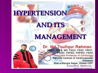 HYPERTENSIONHYPERTENSION
AND ITSAND ITS
MANAGEMENTMANAGEMENT
Dr. Md.Toufiqur Rahman
MBBS, FCPS, MD, FACC, FESC, FRCP,
FSCAI, FAPSC, FAPSIC, FAHA
Associate Professor of Cardiology
National Institute of Cardiovascular
Diseases
Sher-e-Bangla Nagar, Dhaka-1207
Consultant, Medinova,
Malbagh branch.
 