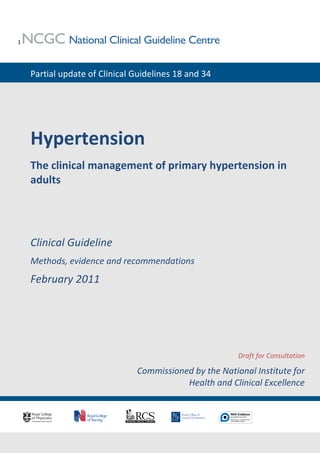 1




    Partial update of Clinical Guidelines 18 and 34




    Hypertension
    The clinical management of primary hypertension in
    adults




    Clinical Guideline
    Methods, evidence and recommendations
    February 2011




                                                        Draft for Consultation

                               Commissioned by the National Institute for
                                          Health and Clinical Excellence
 