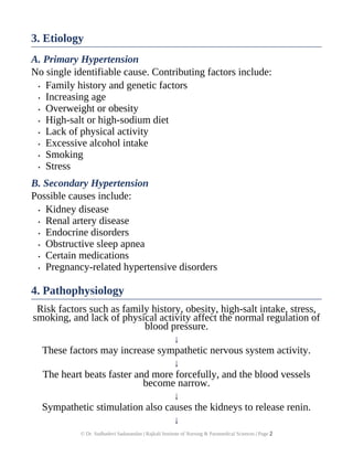 3. Etiology
A. Primary Hypertension
No single identifiable cause. Contributing factors include:
• Family history and genetic factors
• Increasing age
• Overweight or obesity
• High-salt or high-sodium diet
• Lack of physical activity
• Excessive alcohol intake
• Smoking
• Stress
B. Secondary Hypertension
Possible causes include:
• Kidney disease
• Renal artery disease
• Endocrine disorders
• Obstructive sleep apnea
• Certain medications
• Pregnancy-related hypertensive disorders
4. Pathophysiology
Risk factors such as family history, obesity, high-salt intake, stress,
smoking, and lack of physical activity affect the normal regulation of
blood pressure.
↓
These factors may increase sympathetic nervous system activity.
↓
The heart beats faster and more forcefully, and the blood vessels
become narrow.
↓
Sympathetic stimulation also causes the kidneys to release renin.
↓
© Dr. Sudhadevi Sadanandan | Rajkali Institute of Nursing & Paramedical Sciences | Page 2
 