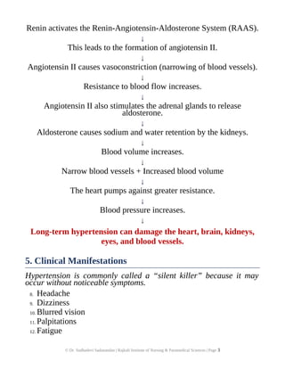 Renin activates the Renin-Angiotensin-Aldosterone System (RAAS).
↓
This leads to the formation of angiotensin II.
↓
Angiotensin II causes vasoconstriction (narrowing of blood vessels).
↓
Resistance to blood flow increases.
↓
Angiotensin II also stimulates the adrenal glands to release
aldosterone.
↓
Aldosterone causes sodium and water retention by the kidneys.
↓
Blood volume increases.
↓
Narrow blood vessels + Increased blood volume
↓
The heart pumps against greater resistance.
↓
Blood pressure increases.
↓
Long-term hypertension can damage the heart, brain, kidneys,
eyes, and blood vessels.
5. Clinical Manifestations
Hypertension is commonly called a “silent killer” because it may
occur without noticeable symptoms.
8. Headache
9. Dizziness
10. Blurred vision
11. Palpitations
12. Fatigue
© Dr. Sudhadevi Sadanandan | Rajkali Institute of Nursing & Paramedical Sciences | Page 3
 