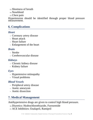 13. Shortness of breath
14. Nosebleed
15. Chest pain
Hypertension should be identified through proper blood pressure
measurement.
6. Complications
Heart
• Coronary artery disease
• Heart attack
• Heart failure
• Enlargement of the heart
Brain
• Stroke
• Cerebrovascular disease
Kidneys
• Chronic kidney disease
• Kidney failure
Eyes
• Hypertensive retinopathy
• Visual problems
Blood Vessels
• Peripheral artery disease
• Aortic aneurysm
• Aortic dissection
7. Medical Management
Antihypertensive drugs are given to control high blood pressure.
16. Diuretics: Hydrochlorothiazide, Furosemide
17. ACE Inhibitors: Enalapril, Ramipril
© Dr. Sudhadevi Sadanandan | Rajkali Institute of Nursing & Paramedical Sciences | Page 4
 