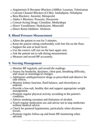 18. Angiotensin II Receptor Blockers (ARBs): Losartan, Telmisartan
19. Calcium Channel Blockers (CCBs): Amlodipine, Nifedipine
20. Beta Blockers: Atenolol, Metoprolol
21. Alpha-1 Blockers: Prazosin, Doxazosin
22. Central-Acting Drugs: Clonidine, Methyldopa
23. Direct Vasodilators: Hydralazine, Minoxidil
24. Direct Renin Inhibitor: Aliskiren
8. Blood Pressure Measurement
25. Allow the patient to rest for 5 minutes.
26. Keep the patient sitting comfortably with feet flat on the floor.
27. Support the arm at heart level.
28. Use the correct cuff size on the bare upper arm.
29. Ask the patient not to talk during measurement.
30. Measure and record BP accurately.
9. Nursing Management
31. Monitor BP regularly and record the readings.
32. Assess for headache, dizziness, chest pain, breathing difficulty,
and visual or neurological changes.
33. Administer antihypertensive drugs as prescribed and observe for
side effects.
34. Monitor kidney function, fluid balance, and electrolytes as
ordered.
35. Provide a low-salt, healthy diet and support appropriate weight
management.
36. Promote regular physical activity according to the patient's
condition.
37. Advise smoking cessation and limitation of alcohol.
38. Teach regular medication use and advise not to stop medicines
without medical advice.
39. Check for postural hypotension, particularly when dizziness
occurs.
40. Promote regular follow-up and home BP monitoring when
advised.
© Dr. Sudhadevi Sadanandan | Rajkali Institute of Nursing & Paramedical Sciences | Page 5
 