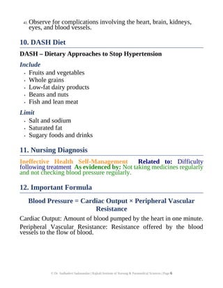 41. Observe for complications involving the heart, brain, kidneys,
eyes, and blood vessels.
10. DASH Diet
DASH – Dietary Approaches to Stop Hypertension
Include
• Fruits and vegetables
• Whole grains
• Low-fat dairy products
• Beans and nuts
• Fish and lean meat
Limit
• Salt and sodium
• Saturated fat
• Sugary foods and drinks
11. Nursing Diagnosis
Ineffective Health Self-Management Related to: Difficulty
following treatment As evidenced by: Not taking medicines regularly
and not checking blood pressure regularly.
12. Important Formula
Blood Pressure = Cardiac Output × Peripheral Vascular
Resistance
Cardiac Output: Amount of blood pumped by the heart in one minute.
Peripheral Vascular Resistance: Resistance offered by the blood
vessels to the flow of blood.
© Dr. Sudhadevi Sadanandan | Rajkali Institute of Nursing & Paramedical Sciences | Page 6
 