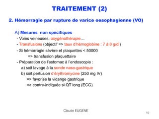TRAITEMENT (2)
2. Hémorragie par rupture de varice oesophagienne (VO)
 
A) Mesures non spécifiques  
- Voies veineuses, oxygénothérapie… 
- Transfusions (objectif => taux d’hémoglobine : 7 à 8 g/dl)
- Si hémorragie sévère et plaquettes < 50000 
=> transfusion plaquettaire 
- Préparation de l’estomac à l’endoscopie : 
a) soit lavage à la sonde naso-gastrique 
b) soit perfusion d’érythromycine (250 mg IV) 
=> favorise la vidange gastrique 
=> contre-indiquée si QT long (ECG)
 
Claude EUGENE
10
 