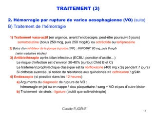 TRAITEMENT (3)
2. Hémorragie par rupture de varice oesophagienne (VO) (suite)
B) Traitement de l’hémorragie
 
1) Traitement vaso-actif (en urgence, avant l’endoscopie, peut-être poursuivi 5 jours)  
somatostatine (bolus 250 mcg, puis 250 mcg/h)/ ou octréotide ou terlipressine 
2) Bolus d’un inhibiteur de la pompe à proton (IPP) : INIPOMP* 80 mg, puis 8 mg/h  
(selon certaines études) 
3) Antibiothérapie après bilan infectieux (ECBU, ponction d’ascite…) 
Le risque d’infection est d’environ 30-40% (surtout Child B et C) 
Le traitement prophylactique classique est la norfloxacine (400 mg x 2/j pendant 7 jours) 
Si cirrhose avancée, si notion de résistance aux quinolones => ceftriaxone 1g/24h
4) Endoscopie (si possible dans les 12 heures)
a) Arguments du diagnostic de rupture de VO :  
hémorragie en jet ou en nappe / clou plaquettaire / sang + VO et pas d’autre lésion 
b) Traitement de choix : ligature (plutôt que sclérothérapie) 
Claude EUGENE
11
 