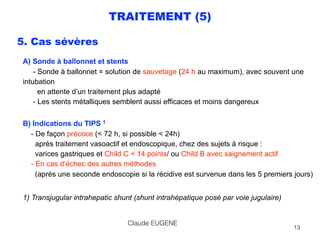 TRAITEMENT (5)
5. Cas sévères
A) Sonde à ballonnet et stents 
- Sonde à ballonnet = solution de sauvetage (24 h au maximum), avec souvent une
intubation 
en attente d’un traitement plus adapté 
- Les stents métalliques semblent aussi efficaces et moins dangereux
 
B) Indications du TIPS 1 
- De façon précoce (< 72 h, si possible < 24h)  
après traitement vasoactif et endoscopique, chez des sujets à risque : 
varices gastriques et Child C < 14 points/ ou Child B avec saignement actif 
- En cas d’échec des autres méthodes  
(après une seconde endoscopie si la récidive est survenue dans les 5 premiers jours)
1) Transjugular intrahepatic shunt (shunt intrahépatique posé par voie jugulaire)
Claude EUGENE
13
 