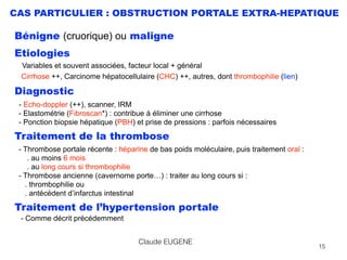 CAS PARTICULIER : OBSTRUCTION PORTALE EXTRA-HEPATIQUE
Bénigne (cruorique) ou maligne
Etiologies  
Variables et souvent associées, facteur local + général 
Cirrhose ++, Carcinome hépatocellulaire (CHC) ++, autres, dont thrombophilie (lien)
Diagnostic
- Echo-doppler (++), scanner, IRM 
- Elastométrie (Fibroscan*) : contribue à éliminer une cirrhose 
- Ponction biopsie hépatique (PBH) et prise de pressions : parfois nécessaires
Traitement de la thrombose
- Thrombose portale récente : héparine de bas poids moléculaire, puis traitement oral :  
. au moins 6 mois 
. au long cours si thrombophilie 
- Thrombose ancienne (cavernome porte…) : traiter au long cours si : 
. thrombophilie ou  
. antécédent d’infarctus intestinal
Traitement de l’hypertension portale 
- Comme décrit précédemment
Claude EUGENE
15
 