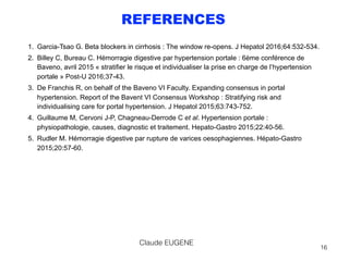 REFERENCES
1. Garcia-Tsao G. Beta blockers in cirrhosis : The window re-opens. J Hepatol 2016;64:532-534.
2. Billey C, Bureau C. Hémorragie digestive par hypertension portale : 6ème conférence de
Baveno, avril 2015 « stratifier le risque et individualiser la prise en charge de l’hypertension
portale » Post-U 2016;37-43.
3. De Franchis R, on behalf of the Baveno VI Faculty. Expanding consensus in portal
hypertension. Report of the Bavent VI Consensus Workshop : Stratifying risk and
individualising care for portal hypertension. J Hepatol 2015;63:743-752.
4. Guillaume M, Cervoni J-P, Chagneau-Derrode C et al. Hypertension portale :
physiopathologie, causes, diagnostic et traitement. Hepato-Gastro 2015;22:40-56.
5. Rudler M. Hémorragie digestive par rupture de varices oesophagiennes. Hépato-Gastro
2015;20:57-60.
Claude EUGENE
16
 