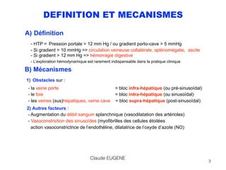 DEFINITION ET MECANISMES
A) Définition
- HTP = Pression portale > 12 mm Hg / ou gradient porto-cave > 5 mmHg 
- Si gradient > 10 mmHg => circulation veineuse collatérale, splénomégalie, ascite 
- Si gradient > 12 mm Hg => hémorragie digestive
- L’exploration hémodynamique est rarement indispensable dans la pratique clinique
B) Mécanismes 
1) Obstacles sur : 
- la veine porte = bloc infra-hépatique (ou pré-sinusoïdal) 
- le foie = bloc intra-hépatique (ou sinusoïdal) 
- les veines (sus)hépatiques, veine cave = bloc supra-hépatique (post-sinusoïdal)
2) Autres facteurs : 
- Augmentation du débit sanguin splanchnique (vasodilatation des artérioles)  
- Vasoconstriction des sinusoïdes (myofibrilles des cellules étoilées 
action vasoconstrictrice de l’endothéline, dilatatrice de l’oxyde d’azote (NO)
Claude EUGENE
3
 