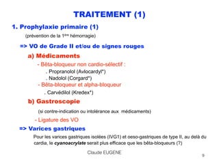 TRAITEMENT (1)
1. Prophylaxie primaire (1) 
(prévention de la 1ère hémorragie)
=> VO de Grade II et/ou de signes rouges 
a) Médicaments 
- Bêta-bloqueur non cardio-sélectif : 
. Propranolol (Avlocardyl*) 
. Nadolol (Corgard*) 
- Bêta-bloqueur et alpha-bloqueur 
. Carvédilol (Kredex*) 
b) Gastroscopie 
(si contre-indication ou intolérance aux médicaments)
- Ligature des VO
=> Varices gastriques 
Pour les varices gastriques isolées (IVG1) et oeso-gastriques de type II, au delà du 
cardia, le cyanoacrylate serait plus efficace que les bêta-bloqueurs (?)
Claude EUGENE
9
 
