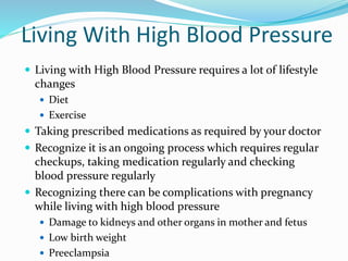 Living With High Blood Pressure
 Living with High Blood Pressure requires a lot of lifestyle
changes
 Diet
 Exercise
 Taking prescribed medications as required by your doctor
 Recognize it is an ongoing process which requires regular
checkups, taking medication regularly and checking
blood pressure regularly
 Recognizing there can be complications with pregnancy
while living with high blood pressure
 Damage to kidneys and other organs in mother and fetus
 Low birth weight
 Preeclampsia
 