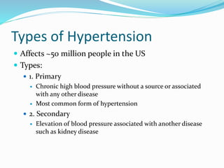 Types of Hypertension
 Affects ~50 million people in the US
 Types:
 1. Primary
 Chronic high blood pressure without a source or associated
with any other disease
 Most common form of hypertension
 2. Secondary
 Elevation of blood pressure associated with another disease
such as kidney disease
 
