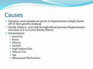 Causes
 Genetics-some people are prone to hypertension simply based
off of their genetic makeup
 Family History- your risk for high blood pressure/hypertension
increases if it is in your family history
 Environment
 Inactivity
 Stress
 Obesity
 Alcohol
 High Sodium Diet
 Tobacco Use
 Age
 Menopausal Medications
 