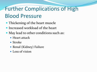 Further Complications of High
Blood Pressure
 Thickening of the heart muscle
 Increased workload of the heart
 May lead to other conditions such as:
 Heart attack
 Stroke
 Renal (Kidney) Failure
 Loss of vision
 