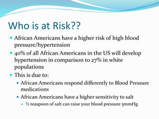 Who is at Risk??
 African Americans have a higher risk of high blood
pressure/hypertension
 40% of all African Americans in the US will develop
hypertension in comparison to 27% in white
populations
 This is due to:
 African Americans respond differently to Blood Pressure
medications
 African Americans have a higher sensitivity to salt
 ½ teaspoon of salt can raise your blood pressure 5mmHg
 