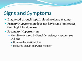 Signs and Symptoms
 Diagnosed through repeat blood pressure readings
 Primary Hypertension does not have symptoms other
than high blood pressure
 Secondary Hypertension
 Most likely caused by Renal Disorders, symptoms you
will see:
 Decreased urine formation
 Increased sodium and water retention
 
