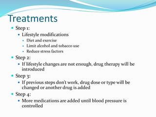 Treatments
 Step 1:
 Lifestyle modifications
 Diet and exercise
 Limit alcohol and tobacco use
 Reduce stress factors
 Step 2:
 If lifestyle changes are not enough, drug therapy will be
introduced
 Step 3:
 If previous steps don’t work, drug dose or type will be
changed or another drug is added
 Step 4:
 More medications are added until blood pressure is
controlled
 