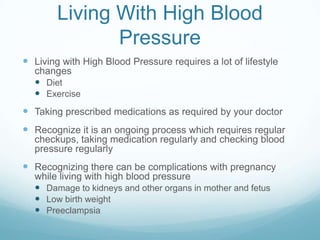 Living With High Blood
               Pressure
 Living with High Blood Pressure requires a lot of lifestyle
  changes
   Diet
   Exercise
 Taking prescribed medications as required by your doctor
 Recognize it is an ongoing process which requires regular
  checkups, taking medication regularly and checking blood
  pressure regularly
 Recognizing there can be complications with pregnancy
  while living with high blood pressure
   Damage to kidneys and other organs in mother and fetus
   Low birth weight
   Preeclampsia
 