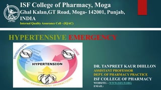HYPERTENSIVE EMERGENCY
DR. TANPREET KAUR DHILLON
ASSISTANT PROFESSOR
DEPT. OF PHARMACY PRACTICE
ISF COLLEGE OF PHARMACY
WEBSITE: - WWW.ISFCP.ORG
EMAIL:
ISF College of Pharmacy, Moga
Ghal Kalan,GT Road, Moga- 142001, Punjab,
INDIA
Internal Quality Assurance Cell - (IQAC)
 