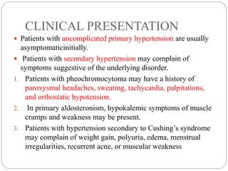 CLINICAL PRESENTATION
 Patients with uncomplicated primary hypertension are usually
asymptomaticinitially.
 Patients with secondary hypertension may complain of
symptoms suggestive of the underlying disorder.
1. Patients with pheochromocytoma may have a history of
paroxysmal headaches, sweating, tachycardia, palpitations,
and orthostatic hypotension.
2. In primary aldosteronism, hypokalemic symptoms of muscle
cramps and weakness may be present.
3. Patients with hypertension secondary to Cushing’s syndrome
may complain of weight gain, polyuria, edema, menstrual
irregularities, recurrent acne, or muscular weakness
 