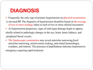 DIAGNOSIS
 Frequently, the only sign of primary hypertension on physical examination
is elevated BP. The diagnosis of hypertension should be based on the average
of two or more readings taken at each of two or more clinical encounters.
 As hypertension progresses, signs of end-organ damage begin to appear,
chiefly related to pathologic changes in the eye, brain, heart, kidneys, and
peripheral blood vessels.
 The funduscopic examination may reveal arteriolar narrowing,focal
arteriolar narrowing, arteriovenous nicking, and retinal hemorrhages,
exudates, and infarcts. The presence of papilledema indicates hypertensive
emergency requiring rapid treatment.
 