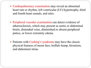  Cardiopulmonary examination may reveal an abnormal
heart rate or rhythm, left ventricular (LV) hypertrophy, third
and fourth heart sounds, and rales.
 Peripheral vascular examination can detect evidence of
atherosclerosis, which may present as aortic or abdominal
bruits, distended veins, diminished or absent peripheral
pulses, or lower extremity edema.
 Patients with Cushing’s syndrome may have the classic
physical features of moon face, buffalo hump, hirsutism,
and abdominal striae.
 
