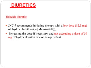DIURETICS
Thiazide diuretics
 JNC-7 recommends initiating therapy with a low dose (12.5 mg)
of hydrochlorothiazide [Microzide®]),
 increasing the dose if necessary, and not exceeding a dose of 50
mg of hydrochlorothiazide or its equivalent.
 